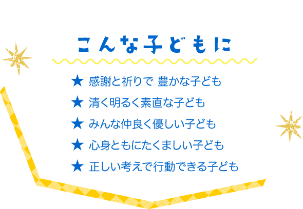 こんな子どもに　★ 感謝と祈りで 豊かな子ども　★ 清く明るく素直な子ども　★ みんな仲良く優しい子ども　★ 心身ともにたくましい子ども　★ 正しい考えで行動できる子ども